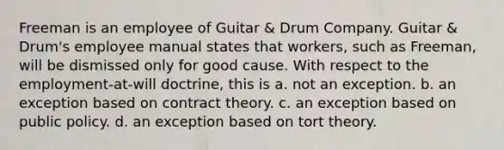 Freeman is an employee of Guitar & Drum Company. Guitar & Drum's employee manual states that workers, such as Freeman, will be dismissed only for good cause. With respect to the employment-at-will doctrine, this is a. ​not an exception. b. ​an exception based on contract theory. c. ​an exception based on public policy. d. ​an exception based on tort theory.