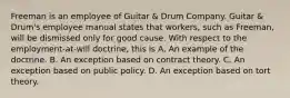 Freeman is an employee of Guitar & Drum Company. Guitar & Drum's employee manual states that workers, such as Freeman, will be dismissed only for good cause. With respect to the employment-at-will doctrine, this is A. An example of the doctrine. B. An exception based on contract theory. C. An exception based on public policy. D. An exception based on tort theory.