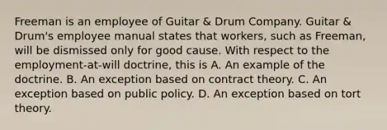 Freeman is an employee of Guitar & Drum Company. Guitar & Drum's employee manual states that workers, such as Freeman, will be dismissed only for good cause. With respect to the employment-at-will doctrine, this is A. An example of the doctrine. B. An exception based on contract theory. C. An exception based on public policy. D. An exception based on tort theory.