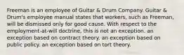 Freeman is an employee of Guitar & Drum Company. Guitar & Drum's employee manual states that workers, such as Freeman, will be dismissed only for good cause. With respect to the employment-at-will doctrine, this is ​not an exception. ​an exception based on contract theory. ​an exception based on public policy. ​an exception based on tort theory.