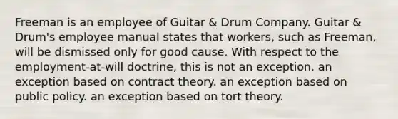 Freeman is an employee of Guitar & Drum Company. Guitar & Drum's employee manual states that workers, such as Freeman, will be dismissed only for good cause. With respect to the employment-at-will doctrine, this is ​not an exception. ​an exception based on contract theory. ​an exception based on public policy. ​an exception based on tort theory.