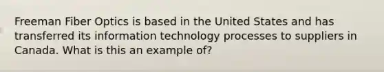 Freeman Fiber Optics is based in the United States and has transferred its information technology processes to suppliers in Canada. What is this an example of?