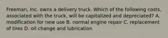 ​Freeman, Inc. owns a delivery truck. Which of the following​ costs, associated with the​ truck, will be capitalized and​ depreciated? A. modification for new use B. normal engine repair C. replacement of tires D. oil change and lubrication