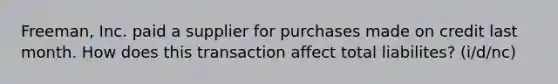 Freeman, Inc. paid a supplier for purchases made on credit last month. How does this transaction affect total liabilites? (i/d/nc)