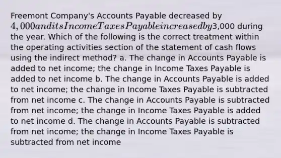 Freemont Company's Accounts Payable decreased by 4,000 and its Income Taxes Payable increased by3,000 during the year. Which of the following is the correct treatment within the operating activities section of the statement of cash flows using the indirect method? a. The change in Accounts Payable is added to net income; the change in Income Taxes Payable is added to net income b. The change in Accounts Payable is added to net income; the change in Income Taxes Payable is subtracted from net income c. The change in Accounts Payable is subtracted from net income; the change in Income Taxes Payable is added to net income d. The change in Accounts Payable is subtracted from net income; the change in Income Taxes Payable is subtracted from net income