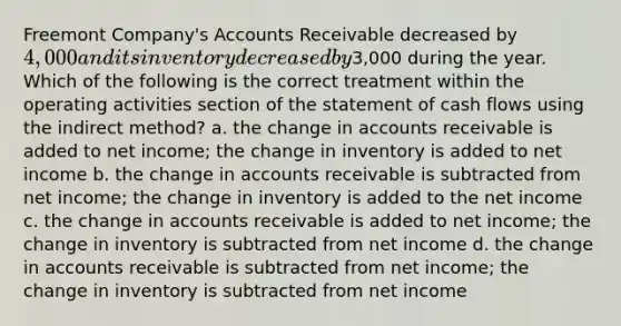 Freemont Company's Accounts Receivable decreased by 4,000 and its inventory decreased by3,000 during the year. Which of the following is the correct treatment within the operating activities section of the statement of cash flows using the indirect method? a. the change in accounts receivable is added to net income; the change in inventory is added to net income b. the change in accounts receivable is subtracted from net income; the change in inventory is added to the net income c. the change in accounts receivable is added to net income; the change in inventory is subtracted from net income d. the change in accounts receivable is subtracted from net income; the change in inventory is subtracted from net income