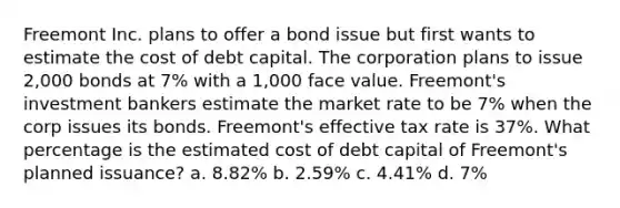 Freemont Inc. plans to offer a bond issue but first wants to estimate the cost of debt capital. The corporation plans to issue 2,000 bonds at 7% with a 1,000 face value. Freemont's investment bankers estimate the market rate to be 7% when the corp issues its bonds. Freemont's effective tax rate is 37%. What percentage is the estimated cost of debt capital of Freemont's planned issuance? a. 8.82% b. 2.59% c. 4.41% d. 7%