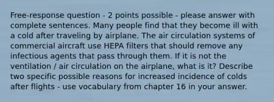 Free-response question - 2 points possible - please answer with complete sentences. Many people find that they become ill with a cold after traveling by airplane. The air circulation systems of commercial aircraft use HEPA filters that should remove any infectious agents that pass through them. If it is not the ventilation / air circulation on the airplane, what is it? Describe two specific possible reasons for increased incidence of colds after flights - use vocabulary from chapter 16 in your answer.