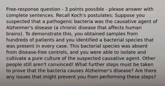 Free-response question - 3 points possible - please answer with complete sentences. Recall Koch's postulates: Suppose you suspected that a pathogenic bacteria was the causative agent of Alzheimer's disease (a chronic disease that affects human brains). To demonstrate this, you obtained samples from hundreds of patients and you identified a bacterial species that was present in every case. This bacterial species was absent from disease-free controls, and you were able to isolate and cultivate a pure culture of the suspected causative agent. Other people still aren't convinced! What further steps must be taken to prove that the bacteria causes Alzheimer's disease? Are there any issues that might prevent you from performing these steps?