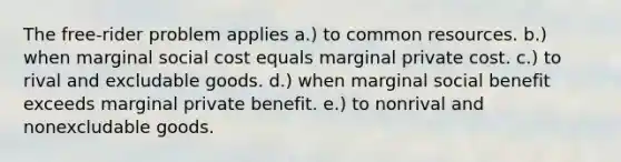 The free-rider problem applies a.) to common resources. b.) when marginal social cost equals marginal private cost. c.) to rival and excludable goods. d.) when marginal social benefit exceeds marginal private benefit. e.) to nonrival and nonexcludable goods.