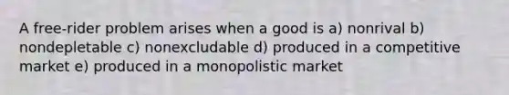 A free-rider problem arises when a good is a) nonrival b) nondepletable c) nonexcludable d) produced in a competitive market e) produced in a monopolistic market