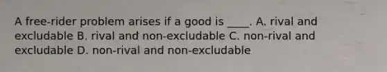 A free-rider problem arises if a good is ____. A. rival and excludable B. rival and non-excludable C. non-rival and excludable D. non-rival and non-excludable