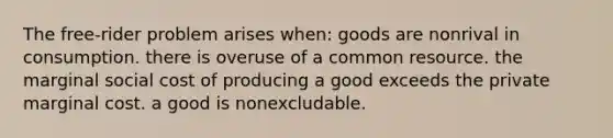 The free-rider problem arises when: goods are nonrival in consumption. there is overuse of a common resource. the marginal social cost of producing a good exceeds the private marginal cost. a good is nonexcludable.