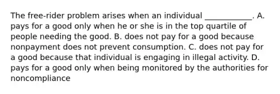 The​ free-rider problem arises when an individual​ ____________. A. pays for a good only when he or she is in the top quartile of people needing the good. B. does not pay for a good because nonpayment does not prevent consumption. C. does not pay for a good because that individual is engaging in illegal activity. D. pays for a good only when being monitored by the authorities for noncompliance