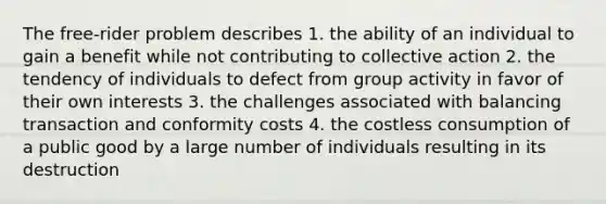 The free-rider problem describes 1. the ability of an individual to gain a benefit while not contributing to collective action 2. the tendency of individuals to defect from group activity in favor of their own interests 3. the challenges associated with balancing transaction and conformity costs 4. the costless consumption of a public good by a large number of individuals resulting in its destruction