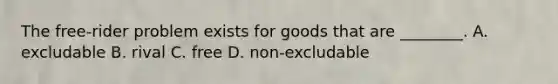 The free-rider problem exists for goods that are ________. A. excludable B. rival C. free D. non-excludable