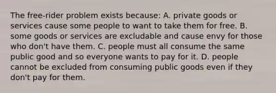 The free-rider problem exists because: A. private goods or services cause some people to want to take them for free. B. some goods or services are excludable and cause envy for those who don't have them. C. people must all consume the same public good and so everyone wants to pay for it. D. people cannot be excluded from consuming public goods even if they don't pay for them.