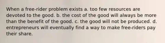 When a free-rider problem exists a. too few resources are devoted to the good. b. the cost of the good will always be more than the benefit of the good. c. the good will not be produced. d. entrepreneurs will eventually find a way to make free-riders pay their share.