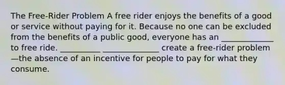 The Free-Rider Problem A free rider enjoys the benefits of a good or service without paying for it. Because no one can be excluded from the benefits of a public good, everyone has an _____________ to free ride. __________ ______________ create a free-rider problem—the absence of an incentive for people to pay for what they consume.