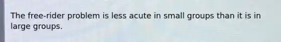 The free-rider problem is less acute in small groups than it is in large groups.