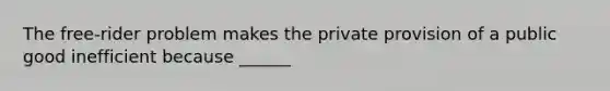 The​ free-rider problem makes the private provision of a public good inefficient because​ ______