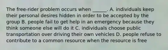 The free-rider problem occurs when ______. A. individuals keep their personal desires hidden in order to be accepted by the group B. people fail to get help in an emergency because they think someone else will do it C. individuals choose public transportation over driving their own vehicles D. people refuse to contribute to a common resource when the resource is free