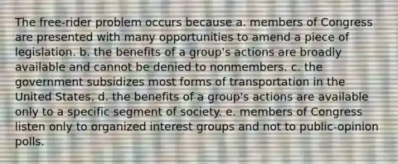 The free-rider problem occurs because a. members of Congress are presented with many opportunities to amend a piece of legislation. b. the benefits of a group's actions are broadly available and cannot be denied to nonmembers. c. the government subsidizes most forms of transportation in the United States. d. the benefits of a group's actions are available only to a specific segment of society. e. members of Congress listen only to organized interest groups and not to public-opinion polls.