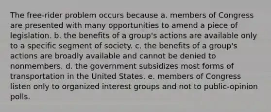 The free-rider problem occurs because a. members of Congress are presented with many opportunities to amend a piece of legislation. b. the benefits of a group's actions are available only to a specific segment of society. c. the benefits of a group's actions are broadly available and cannot be denied to nonmembers. d. the government subsidizes most forms of transportation in the United States. e. members of Congress listen only to organized interest groups and not to public-opinion polls.