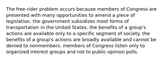 The free-rider problem occurs because members of Congress are presented with many opportunities to amend a piece of legislation. the government subsidizes most forms of transportation in the United States. the benefits of a group's actions are available only to a specific segment of society. the benefits of a group's actions are broadly available and cannot be denied to nonmembers. members of Congress listen only to organized interest groups and not to public-opinion polls.