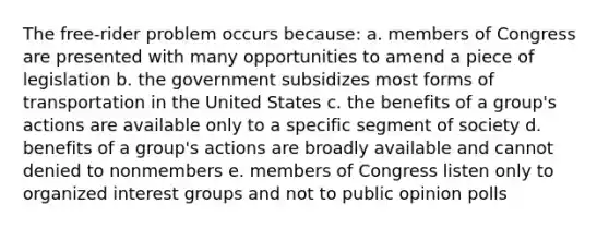 The free-rider problem occurs because: a. members of Congress are presented with many opportunities to amend a piece of legislation b. the government subsidizes most forms of transportation in the United States c. the benefits of a group's actions are available only to a specific segment of society d. benefits of a group's actions are broadly available and cannot denied to nonmembers e. members of Congress listen only to organized <a href='https://www.questionai.com/knowledge/kiXYXLKJmH-interest-groups' class='anchor-knowledge'>interest groups</a> and not to public opinion polls