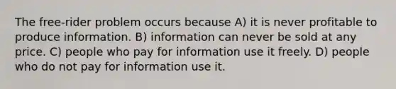 The free-rider problem occurs because A) it is never profitable to produce information. B) information can never be sold at any price. C) people who pay for information use it freely. D) people who do not pay for information use it.