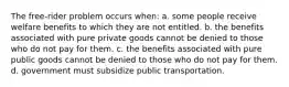 The free-rider problem occurs when: a. some people receive welfare benefits to which they are not entitled. b. the benefits associated with pure private goods cannot be denied to those who do not pay for them. c. the benefits associated with pure public goods cannot be denied to those who do not pay for them. d. government must subsidize public transportation.