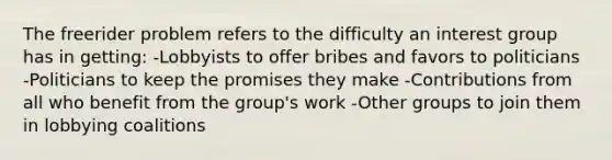 The freerider problem refers to the difficulty an interest group has in getting: -Lobbyists to offer bribes and favors to politicians -Politicians to keep the promises they make -Contributions from all who benefit from the group's work -Other groups to join them in lobbying coalitions