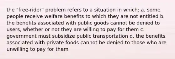 the "free-rider" problem refers to a situation in which: a. some people receive welfare benefits to which they are not entitled b. the benefits associated with public goods cannot be denied to users, whether or not they are willing to pay for them c. government must subsidize public transportation d. the benefits associated with private foods cannot be denied to those who are unwilling to pay for them