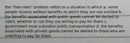 the "free-rider" problem refers to a situation in which a. some people receive welfare benefits to which they are not entitled b. the benefits associated with public goods cannot be denied to users, whether or not they are willing to pay for them c. government must subsidize public transportation d. the benefits associated with private goods cannot be denied to those who are unwilling to pay for them