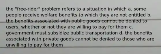 the "free-rider" problem refers to a situation in which a. some people receive welfare benefits to which they are not entitled b. the benefits associated with public goods cannot be denied to users, whether or not they are willing to pay for them c. government must subsidize public transportation d. the benefits associated with private goods cannot be denied to those who are unwilling to pay for them