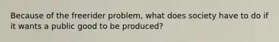 Because of the freerider problem, what does society have to do if it wants a public good to be produced?