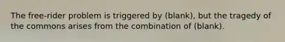 The free-rider problem is triggered by (blank), but the tragedy of the commons arises from the combination of (blank).