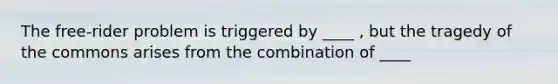 The free-rider problem is triggered by ____ , but the tragedy of the commons arises from the combination of ____