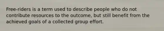 Free-riders is a term used to describe people who do not contribute resources to the outcome, but still benefit from the achieved goals of a collected group effort.