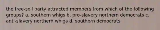 the free-soil party attracted members from which of the following groups? a. southern whigs b. pro-slavery northern democrats c. anti-slavery northern whigs d. southern democrats