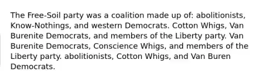 The Free-Soil party was a coalition made up of: abolitionists, Know-Nothings, and western Democrats. Cotton Whigs, Van Burenite Democrats, and members of the Liberty party. Van Burenite Democrats, Conscience Whigs, and members of the Liberty party. abolitionists, Cotton Whigs, and Van Buren Democrats.