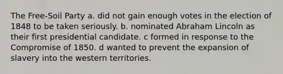 The Free-Soil Party a. did not gain enough votes in the election of 1848 to be taken seriously. b. nominated Abraham Lincoln as their first presidential candidate. c formed in response to the Compromise of 1850. d wanted to prevent the expansion of slavery into the western territories.