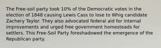 The Free-soil party took 10% of the Democratic votes in the election of 1848 causing Lewis Cass to lose to Whig candidate Zachery Taylor. They also advocated federal aid for internal improvements and urged free government homesteads for settlers. This Free-Soil Party foreshadowed the emergence of the Republican party.