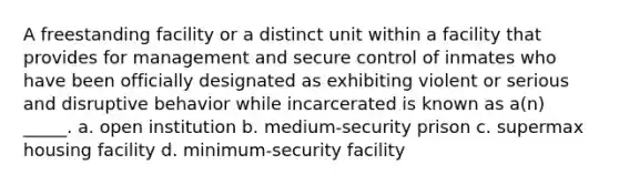 A freestanding facility or a distinct unit within a facility that provides for management and secure control of inmates who have been officially designated as exhibiting violent or serious and disruptive behavior while incarcerated is known as a(n) _____. a. open institution b. medium-security prison c. supermax housing facility d. minimum-security facility