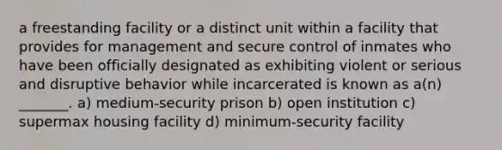 a freestanding facility or a distinct unit within a facility that provides for management and secure control of inmates who have been officially designated as exhibiting violent or serious and disruptive behavior while incarcerated is known as a(n) _______. a) medium-security prison b) open institution c) supermax housing facility d) minimum-security facility