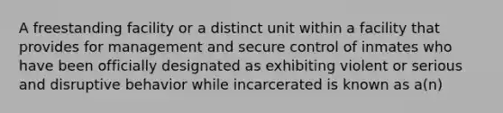 A freestanding facility or a distinct unit within a facility that provides for management and secure control of inmates who have been officially designated as exhibiting violent or serious and disruptive behavior while incarcerated is known as a(n)