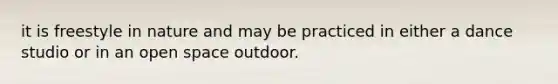 it is freestyle in nature and may be practiced in either a dance studio or in an open space outdoor.