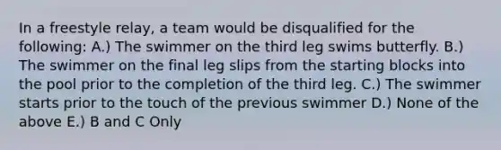 In a freestyle relay, a team would be disqualified for the following: A.) The swimmer on the third leg swims butterfly. B.) The swimmer on the final leg slips from the starting blocks into the pool prior to the completion of the third leg. C.) The swimmer starts prior to the touch of the previous swimmer D.) None of the above E.) B and C Only