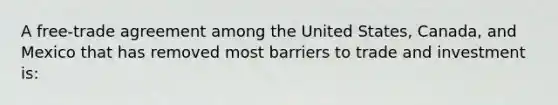 A free-trade agreement among the United States, Canada, and Mexico that has removed most barriers to trade and investment is: